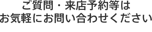 ご質問・来店予約等は お気軽にお問い合わせください